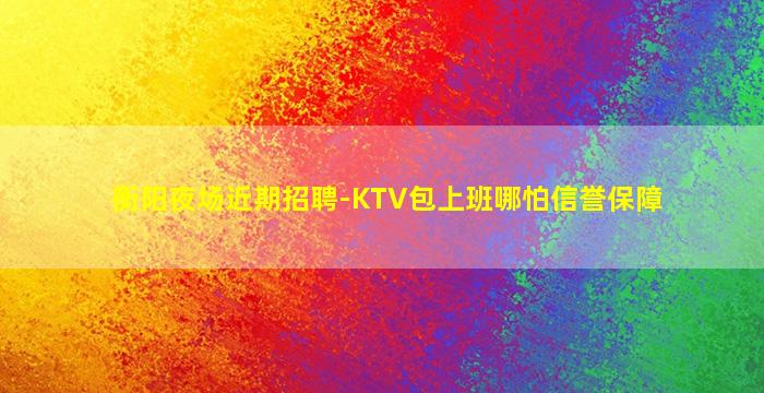 衡阳夜场近期招聘-KTV包上班哪怕信誉保障